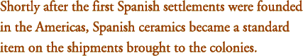 Shortly after the first Spanish settlements were founded in the Americas, Spanish ceramics became a standard item on the shipments brought to the colonies.