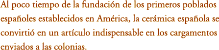Al poco tiempo de la fundaci&oacute;n de los primeros poblados espa&ntilde;oles establecidos en Am&eacute;rica, la cer&aacute;mica espa&ntilde;ola se convirti&oacute; en un art&iacute;culo indispensable en los cargamentos enviados a las colonias. 